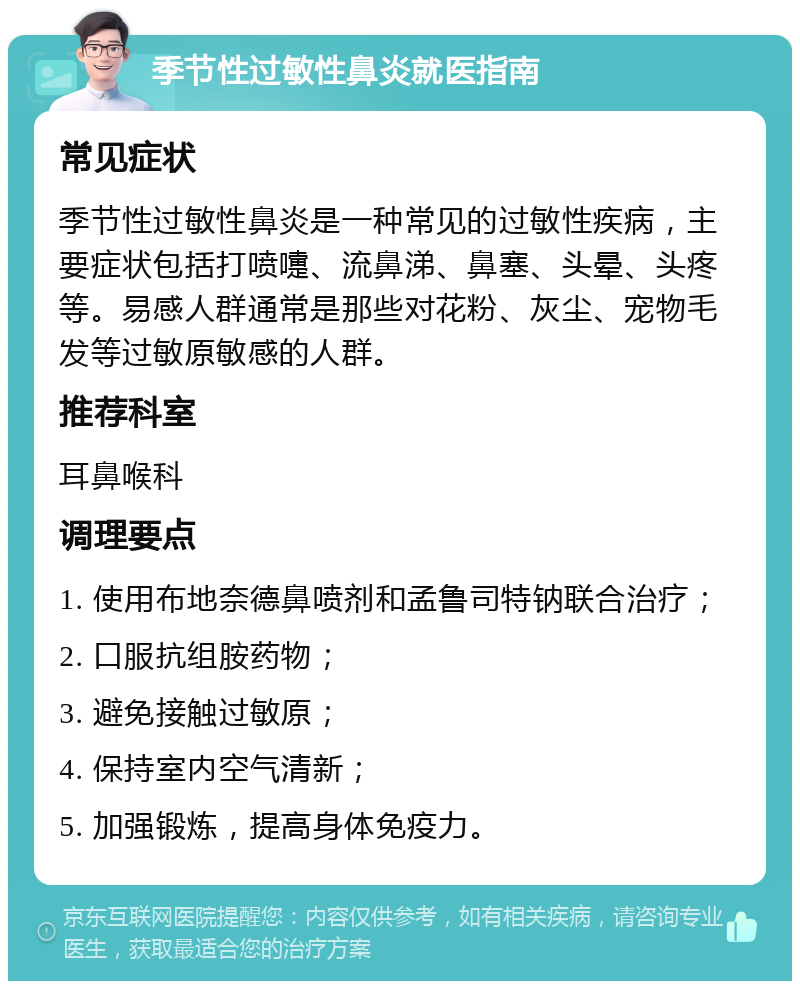 季节性过敏性鼻炎就医指南 常见症状 季节性过敏性鼻炎是一种常见的过敏性疾病，主要症状包括打喷嚏、流鼻涕、鼻塞、头晕、头疼等。易感人群通常是那些对花粉、灰尘、宠物毛发等过敏原敏感的人群。 推荐科室 耳鼻喉科 调理要点 1. 使用布地奈德鼻喷剂和孟鲁司特钠联合治疗； 2. 口服抗组胺药物； 3. 避免接触过敏原； 4. 保持室内空气清新； 5. 加强锻炼，提高身体免疫力。