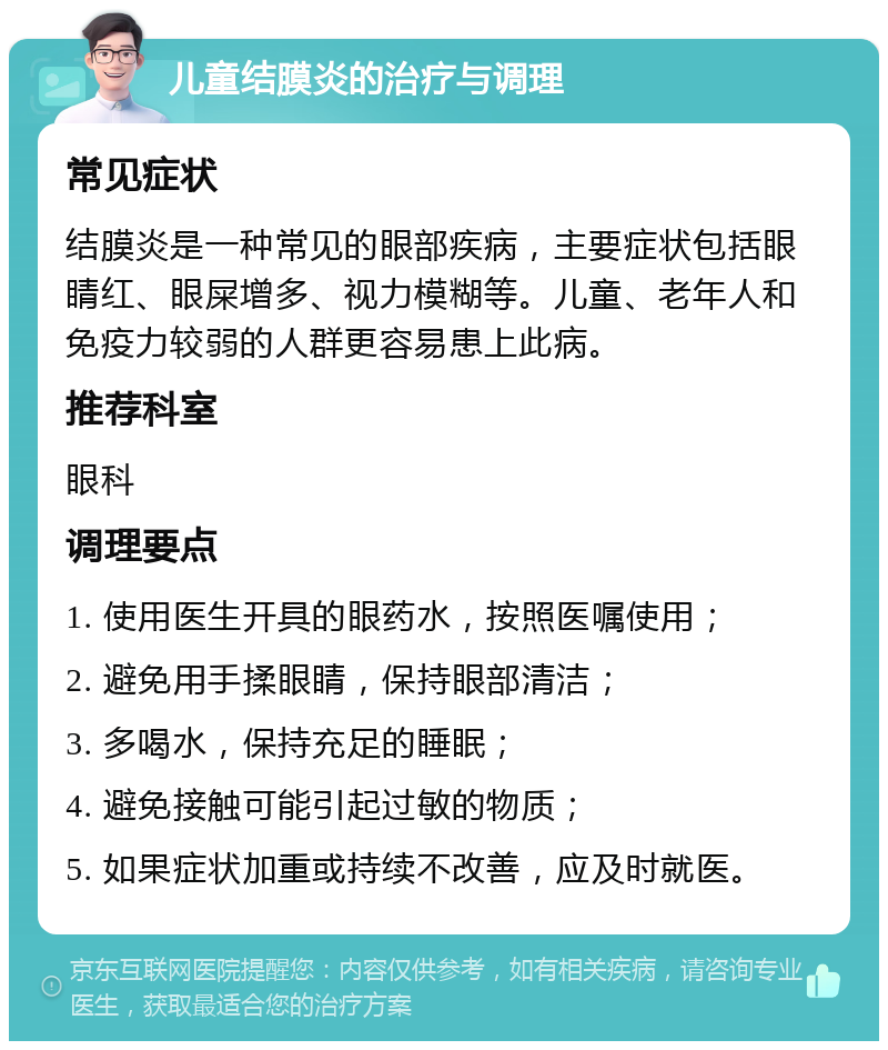 儿童结膜炎的治疗与调理 常见症状 结膜炎是一种常见的眼部疾病，主要症状包括眼睛红、眼屎增多、视力模糊等。儿童、老年人和免疫力较弱的人群更容易患上此病。 推荐科室 眼科 调理要点 1. 使用医生开具的眼药水，按照医嘱使用； 2. 避免用手揉眼睛，保持眼部清洁； 3. 多喝水，保持充足的睡眠； 4. 避免接触可能引起过敏的物质； 5. 如果症状加重或持续不改善，应及时就医。