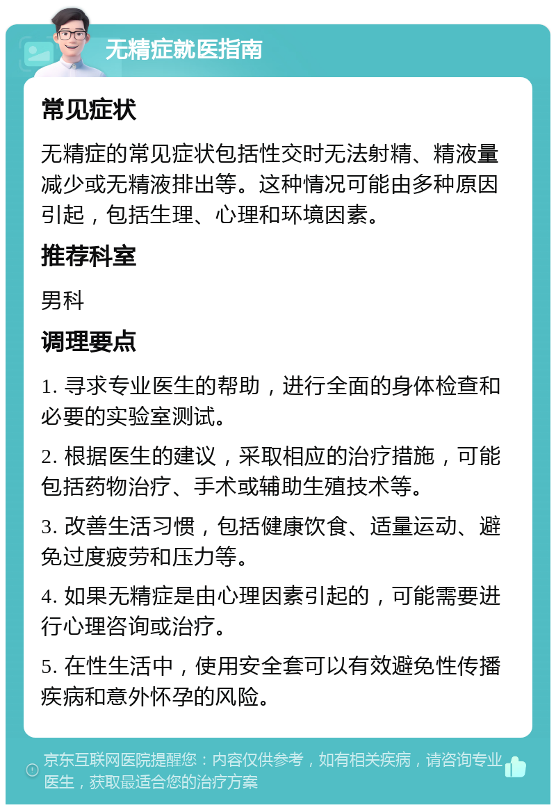 无精症就医指南 常见症状 无精症的常见症状包括性交时无法射精、精液量减少或无精液排出等。这种情况可能由多种原因引起，包括生理、心理和环境因素。 推荐科室 男科 调理要点 1. 寻求专业医生的帮助，进行全面的身体检查和必要的实验室测试。 2. 根据医生的建议，采取相应的治疗措施，可能包括药物治疗、手术或辅助生殖技术等。 3. 改善生活习惯，包括健康饮食、适量运动、避免过度疲劳和压力等。 4. 如果无精症是由心理因素引起的，可能需要进行心理咨询或治疗。 5. 在性生活中，使用安全套可以有效避免性传播疾病和意外怀孕的风险。