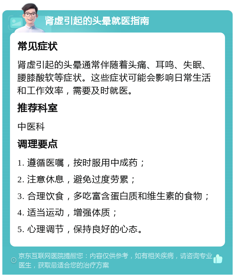 肾虚引起的头晕就医指南 常见症状 肾虚引起的头晕通常伴随着头痛、耳鸣、失眠、腰膝酸软等症状。这些症状可能会影响日常生活和工作效率，需要及时就医。 推荐科室 中医科 调理要点 1. 遵循医嘱，按时服用中成药； 2. 注意休息，避免过度劳累； 3. 合理饮食，多吃富含蛋白质和维生素的食物； 4. 适当运动，增强体质； 5. 心理调节，保持良好的心态。