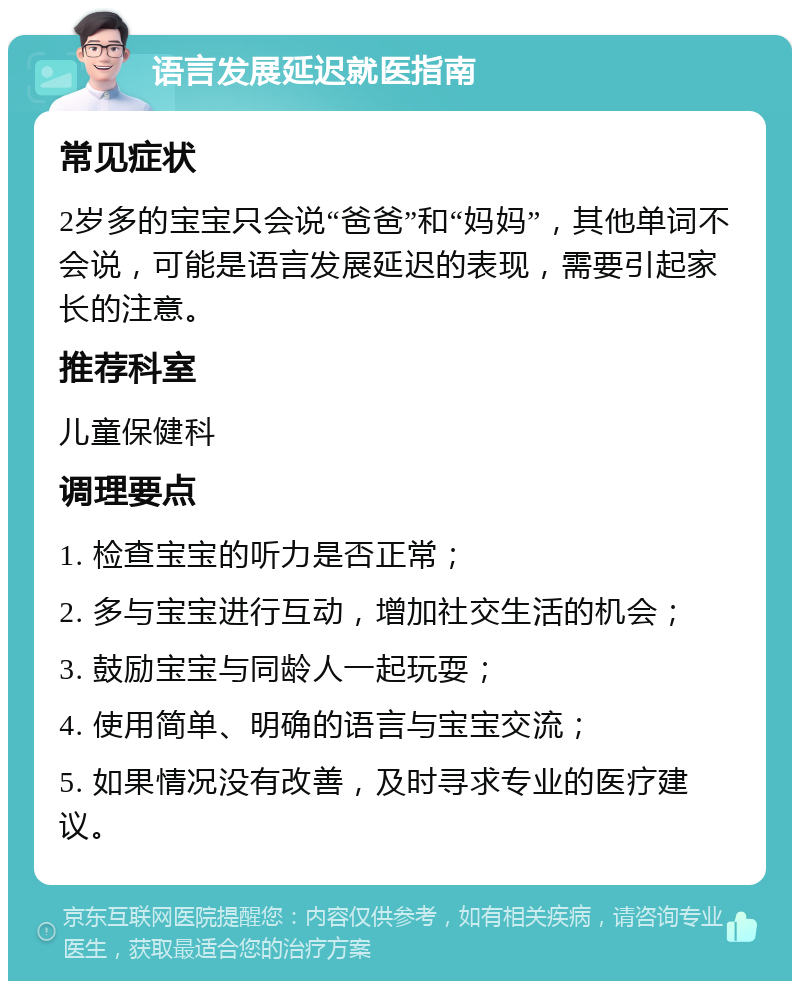 语言发展延迟就医指南 常见症状 2岁多的宝宝只会说“爸爸”和“妈妈”，其他单词不会说，可能是语言发展延迟的表现，需要引起家长的注意。 推荐科室 儿童保健科 调理要点 1. 检查宝宝的听力是否正常； 2. 多与宝宝进行互动，增加社交生活的机会； 3. 鼓励宝宝与同龄人一起玩耍； 4. 使用简单、明确的语言与宝宝交流； 5. 如果情况没有改善，及时寻求专业的医疗建议。