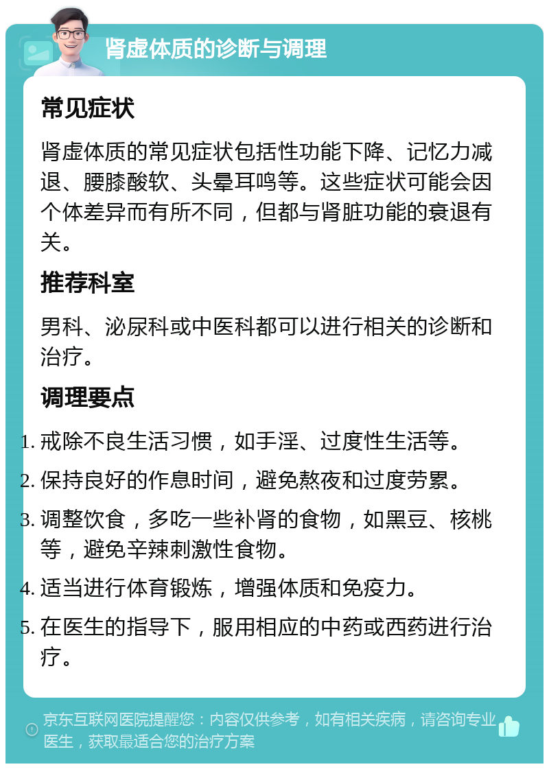 肾虚体质的诊断与调理 常见症状 肾虚体质的常见症状包括性功能下降、记忆力减退、腰膝酸软、头晕耳鸣等。这些症状可能会因个体差异而有所不同，但都与肾脏功能的衰退有关。 推荐科室 男科、泌尿科或中医科都可以进行相关的诊断和治疗。 调理要点 戒除不良生活习惯，如手淫、过度性生活等。 保持良好的作息时间，避免熬夜和过度劳累。 调整饮食，多吃一些补肾的食物，如黑豆、核桃等，避免辛辣刺激性食物。 适当进行体育锻炼，增强体质和免疫力。 在医生的指导下，服用相应的中药或西药进行治疗。