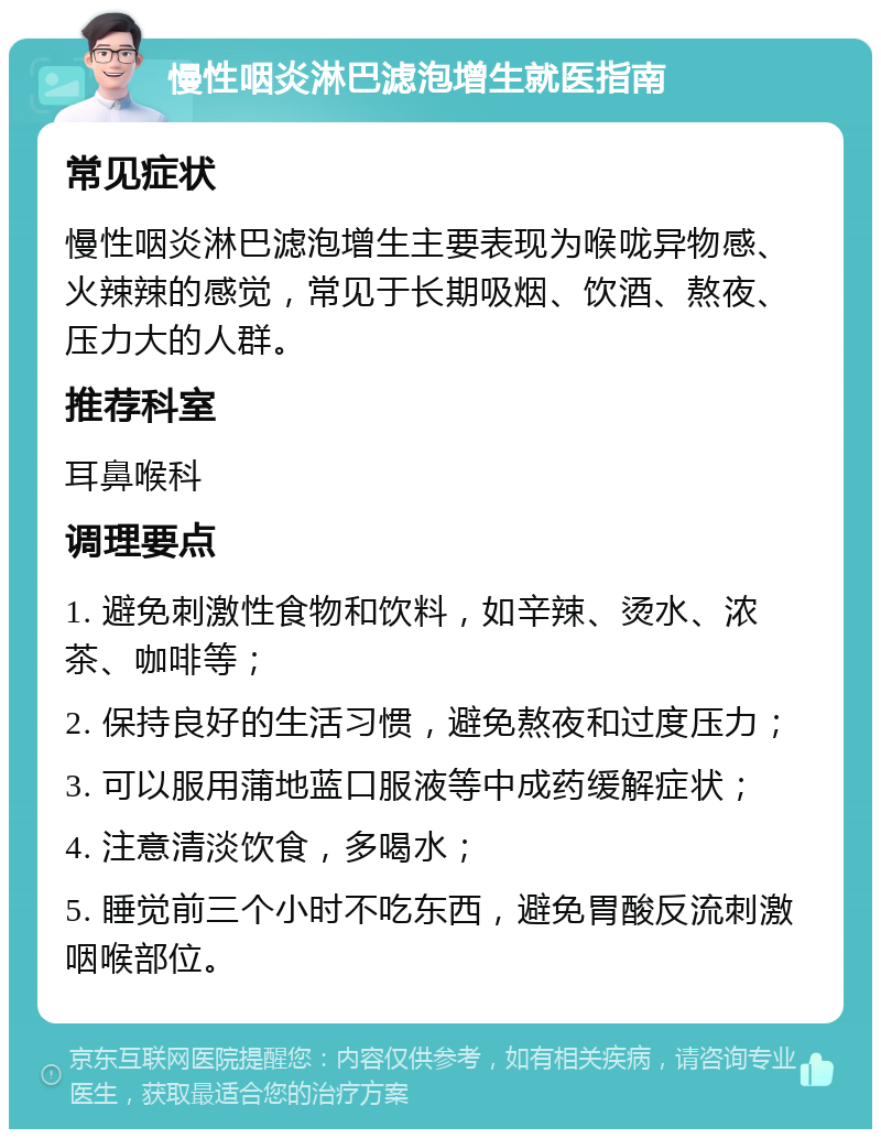 慢性咽炎淋巴滤泡增生就医指南 常见症状 慢性咽炎淋巴滤泡增生主要表现为喉咙异物感、火辣辣的感觉，常见于长期吸烟、饮酒、熬夜、压力大的人群。 推荐科室 耳鼻喉科 调理要点 1. 避免刺激性食物和饮料，如辛辣、烫水、浓茶、咖啡等； 2. 保持良好的生活习惯，避免熬夜和过度压力； 3. 可以服用蒲地蓝口服液等中成药缓解症状； 4. 注意清淡饮食，多喝水； 5. 睡觉前三个小时不吃东西，避免胃酸反流刺激咽喉部位。