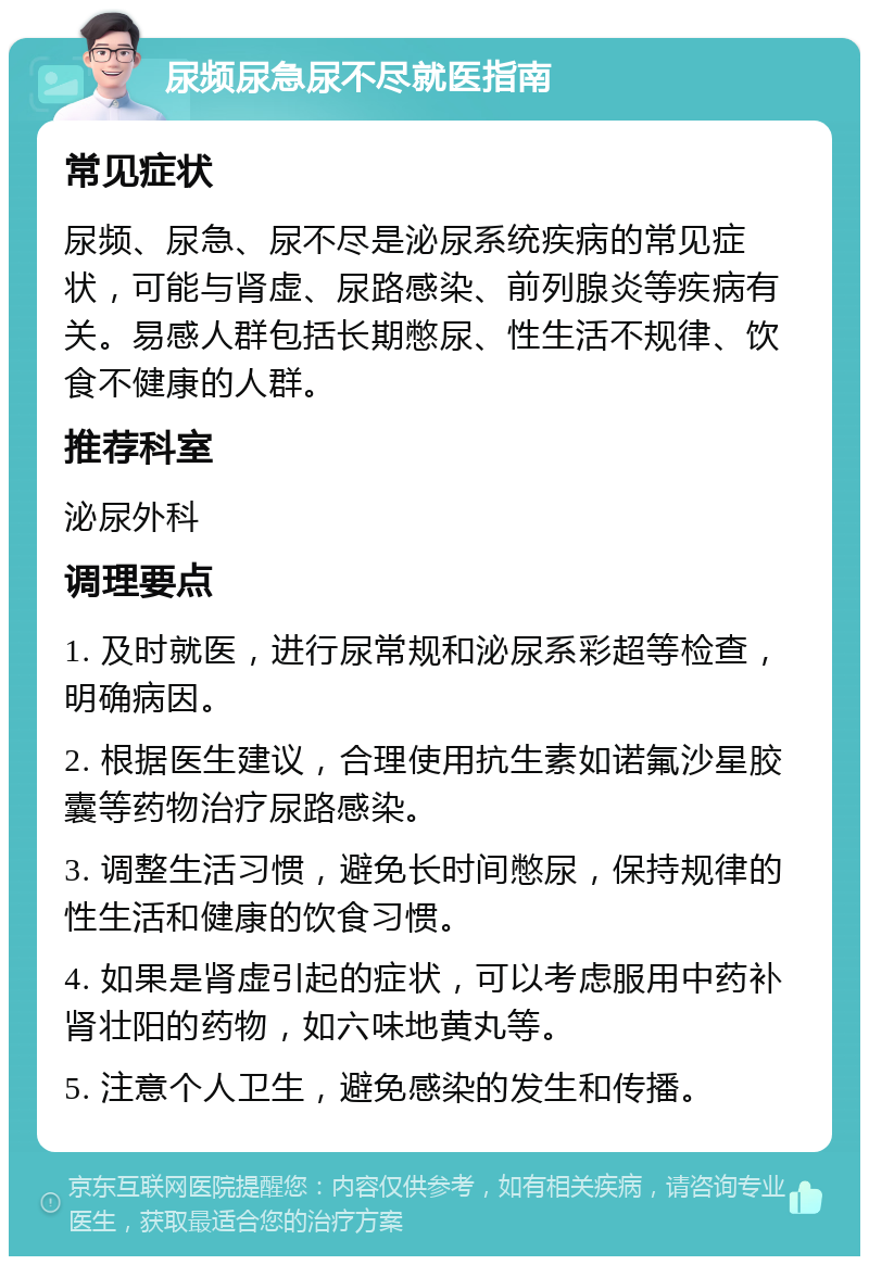 尿频尿急尿不尽就医指南 常见症状 尿频、尿急、尿不尽是泌尿系统疾病的常见症状，可能与肾虚、尿路感染、前列腺炎等疾病有关。易感人群包括长期憋尿、性生活不规律、饮食不健康的人群。 推荐科室 泌尿外科 调理要点 1. 及时就医，进行尿常规和泌尿系彩超等检查，明确病因。 2. 根据医生建议，合理使用抗生素如诺氟沙星胶囊等药物治疗尿路感染。 3. 调整生活习惯，避免长时间憋尿，保持规律的性生活和健康的饮食习惯。 4. 如果是肾虚引起的症状，可以考虑服用中药补肾壮阳的药物，如六味地黄丸等。 5. 注意个人卫生，避免感染的发生和传播。