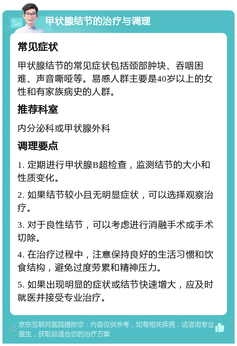 甲状腺结节的治疗与调理 常见症状 甲状腺结节的常见症状包括颈部肿块、吞咽困难、声音嘶哑等。易感人群主要是40岁以上的女性和有家族病史的人群。 推荐科室 内分泌科或甲状腺外科 调理要点 1. 定期进行甲状腺B超检查，监测结节的大小和性质变化。 2. 如果结节较小且无明显症状，可以选择观察治疗。 3. 对于良性结节，可以考虑进行消融手术或手术切除。 4. 在治疗过程中，注意保持良好的生活习惯和饮食结构，避免过度劳累和精神压力。 5. 如果出现明显的症状或结节快速增大，应及时就医并接受专业治疗。