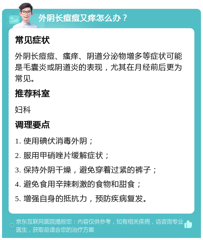 外阴长痘痘又痒怎么办？ 常见症状 外阴长痘痘、瘙痒、阴道分泌物增多等症状可能是毛囊炎或阴道炎的表现，尤其在月经前后更为常见。 推荐科室 妇科 调理要点 1. 使用碘伏消毒外阴； 2. 服用甲硝唑片缓解症状； 3. 保持外阴干燥，避免穿着过紧的裤子； 4. 避免食用辛辣刺激的食物和甜食； 5. 增强自身的抵抗力，预防疾病复发。