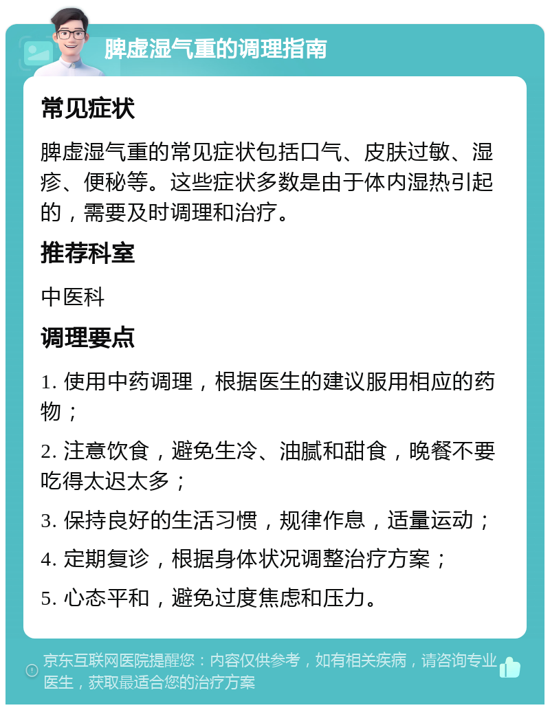 脾虚湿气重的调理指南 常见症状 脾虚湿气重的常见症状包括口气、皮肤过敏、湿疹、便秘等。这些症状多数是由于体内湿热引起的，需要及时调理和治疗。 推荐科室 中医科 调理要点 1. 使用中药调理，根据医生的建议服用相应的药物； 2. 注意饮食，避免生冷、油腻和甜食，晚餐不要吃得太迟太多； 3. 保持良好的生活习惯，规律作息，适量运动； 4. 定期复诊，根据身体状况调整治疗方案； 5. 心态平和，避免过度焦虑和压力。