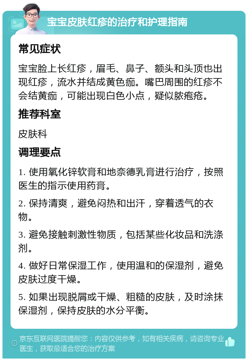 宝宝皮肤红疹的治疗和护理指南 常见症状 宝宝脸上长红疹，眉毛、鼻子、额头和头顶也出现红疹，流水并结成黄色痂。嘴巴周围的红疹不会结黄痂，可能出现白色小点，疑似脓疱疮。 推荐科室 皮肤科 调理要点 1. 使用氧化锌软膏和地奈德乳膏进行治疗，按照医生的指示使用药膏。 2. 保持清爽，避免闷热和出汗，穿着透气的衣物。 3. 避免接触刺激性物质，包括某些化妆品和洗涤剂。 4. 做好日常保湿工作，使用温和的保湿剂，避免皮肤过度干燥。 5. 如果出现脱屑或干燥、粗糙的皮肤，及时涂抹保湿剂，保持皮肤的水分平衡。