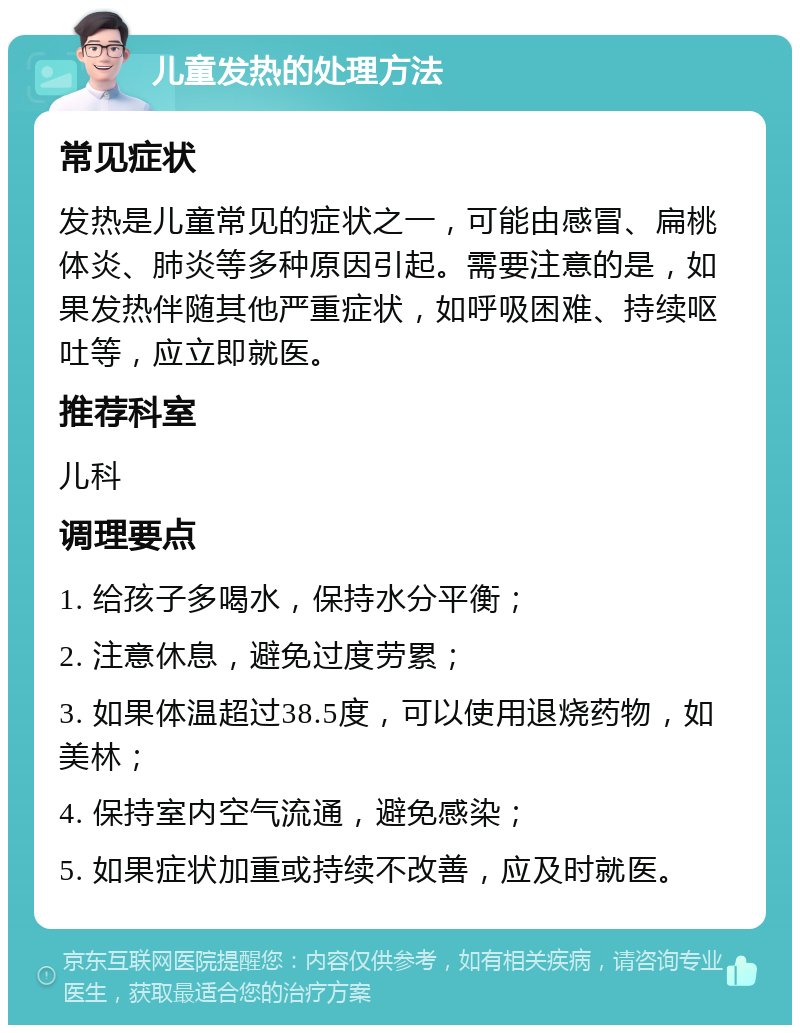 儿童发热的处理方法 常见症状 发热是儿童常见的症状之一，可能由感冒、扁桃体炎、肺炎等多种原因引起。需要注意的是，如果发热伴随其他严重症状，如呼吸困难、持续呕吐等，应立即就医。 推荐科室 儿科 调理要点 1. 给孩子多喝水，保持水分平衡； 2. 注意休息，避免过度劳累； 3. 如果体温超过38.5度，可以使用退烧药物，如美林； 4. 保持室内空气流通，避免感染； 5. 如果症状加重或持续不改善，应及时就医。