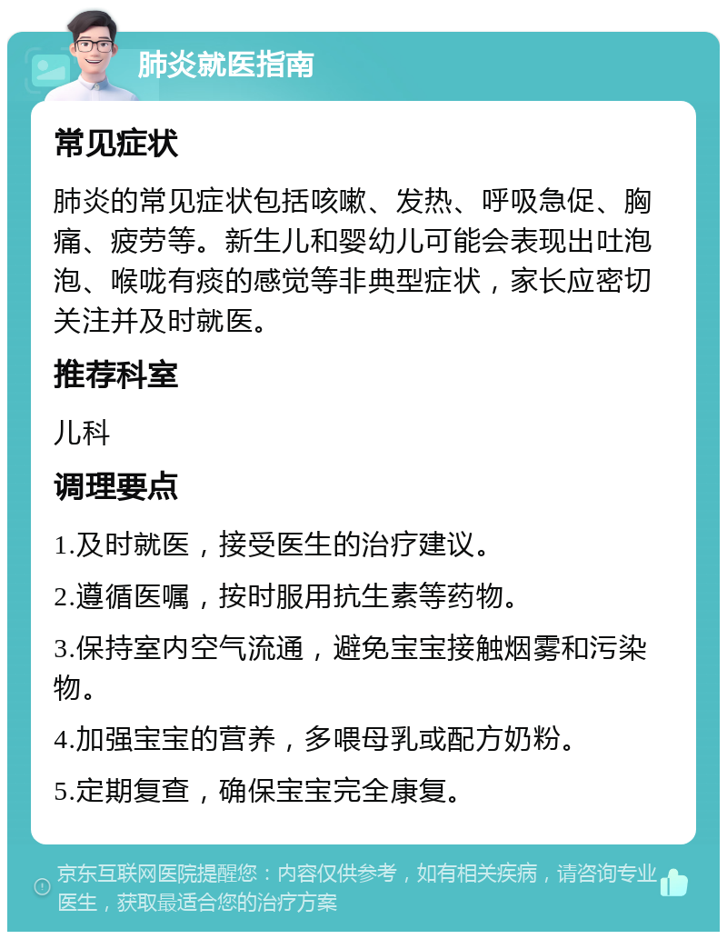 肺炎就医指南 常见症状 肺炎的常见症状包括咳嗽、发热、呼吸急促、胸痛、疲劳等。新生儿和婴幼儿可能会表现出吐泡泡、喉咙有痰的感觉等非典型症状，家长应密切关注并及时就医。 推荐科室 儿科 调理要点 1.及时就医，接受医生的治疗建议。 2.遵循医嘱，按时服用抗生素等药物。 3.保持室内空气流通，避免宝宝接触烟雾和污染物。 4.加强宝宝的营养，多喂母乳或配方奶粉。 5.定期复查，确保宝宝完全康复。