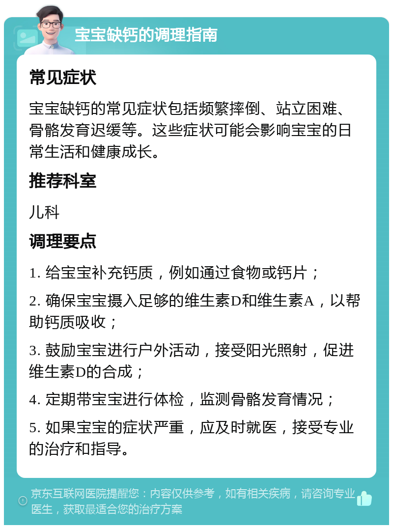 宝宝缺钙的调理指南 常见症状 宝宝缺钙的常见症状包括频繁摔倒、站立困难、骨骼发育迟缓等。这些症状可能会影响宝宝的日常生活和健康成长。 推荐科室 儿科 调理要点 1. 给宝宝补充钙质，例如通过食物或钙片； 2. 确保宝宝摄入足够的维生素D和维生素A，以帮助钙质吸收； 3. 鼓励宝宝进行户外活动，接受阳光照射，促进维生素D的合成； 4. 定期带宝宝进行体检，监测骨骼发育情况； 5. 如果宝宝的症状严重，应及时就医，接受专业的治疗和指导。