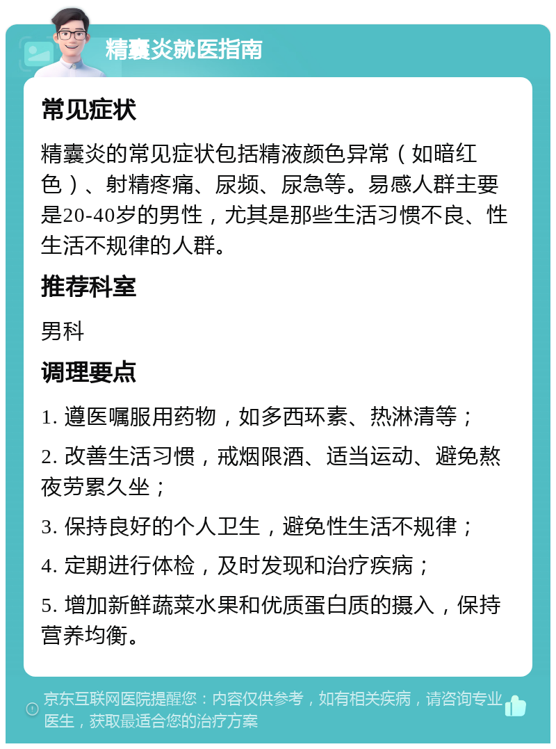 精囊炎就医指南 常见症状 精囊炎的常见症状包括精液颜色异常（如暗红色）、射精疼痛、尿频、尿急等。易感人群主要是20-40岁的男性，尤其是那些生活习惯不良、性生活不规律的人群。 推荐科室 男科 调理要点 1. 遵医嘱服用药物，如多西环素、热淋清等； 2. 改善生活习惯，戒烟限酒、适当运动、避免熬夜劳累久坐； 3. 保持良好的个人卫生，避免性生活不规律； 4. 定期进行体检，及时发现和治疗疾病； 5. 增加新鲜蔬菜水果和优质蛋白质的摄入，保持营养均衡。