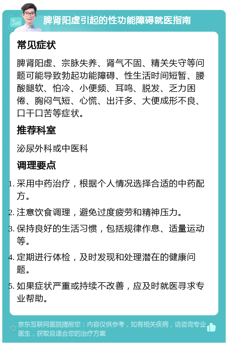 脾肾阳虚引起的性功能障碍就医指南 常见症状 脾肾阳虚、宗脉失养、肾气不固、精关失守等问题可能导致勃起功能障碍、性生活时间短暂、腰酸腿软、怕冷、小便频、耳鸣、脱发、乏力困倦、胸闷气短、心慌、出汗多、大便成形不良、口干口苦等症状。 推荐科室 泌尿外科或中医科 调理要点 采用中药治疗，根据个人情况选择合适的中药配方。 注意饮食调理，避免过度疲劳和精神压力。 保持良好的生活习惯，包括规律作息、适量运动等。 定期进行体检，及时发现和处理潜在的健康问题。 如果症状严重或持续不改善，应及时就医寻求专业帮助。