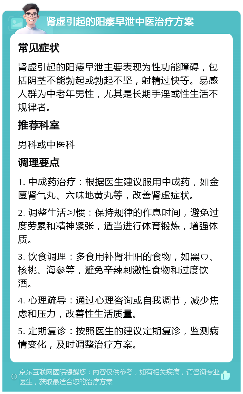 肾虚引起的阳痿早泄中医治疗方案 常见症状 肾虚引起的阳痿早泄主要表现为性功能障碍，包括阴茎不能勃起或勃起不坚，射精过快等。易感人群为中老年男性，尤其是长期手淫或性生活不规律者。 推荐科室 男科或中医科 调理要点 1. 中成药治疗：根据医生建议服用中成药，如金匮肾气丸、六味地黄丸等，改善肾虚症状。 2. 调整生活习惯：保持规律的作息时间，避免过度劳累和精神紧张，适当进行体育锻炼，增强体质。 3. 饮食调理：多食用补肾壮阳的食物，如黑豆、核桃、海参等，避免辛辣刺激性食物和过度饮酒。 4. 心理疏导：通过心理咨询或自我调节，减少焦虑和压力，改善性生活质量。 5. 定期复诊：按照医生的建议定期复诊，监测病情变化，及时调整治疗方案。