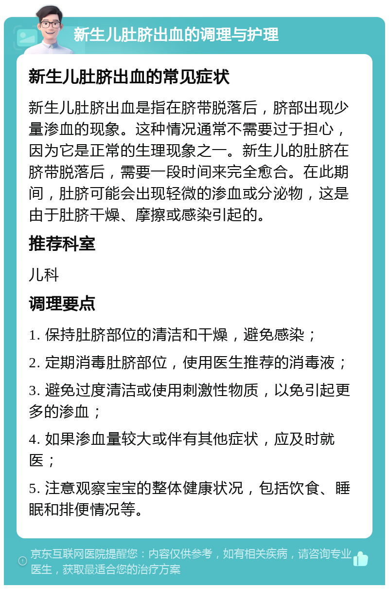 新生儿肚脐出血的调理与护理 新生儿肚脐出血的常见症状 新生儿肚脐出血是指在脐带脱落后，脐部出现少量渗血的现象。这种情况通常不需要过于担心，因为它是正常的生理现象之一。新生儿的肚脐在脐带脱落后，需要一段时间来完全愈合。在此期间，肚脐可能会出现轻微的渗血或分泌物，这是由于肚脐干燥、摩擦或感染引起的。 推荐科室 儿科 调理要点 1. 保持肚脐部位的清洁和干燥，避免感染； 2. 定期消毒肚脐部位，使用医生推荐的消毒液； 3. 避免过度清洁或使用刺激性物质，以免引起更多的渗血； 4. 如果渗血量较大或伴有其他症状，应及时就医； 5. 注意观察宝宝的整体健康状况，包括饮食、睡眠和排便情况等。