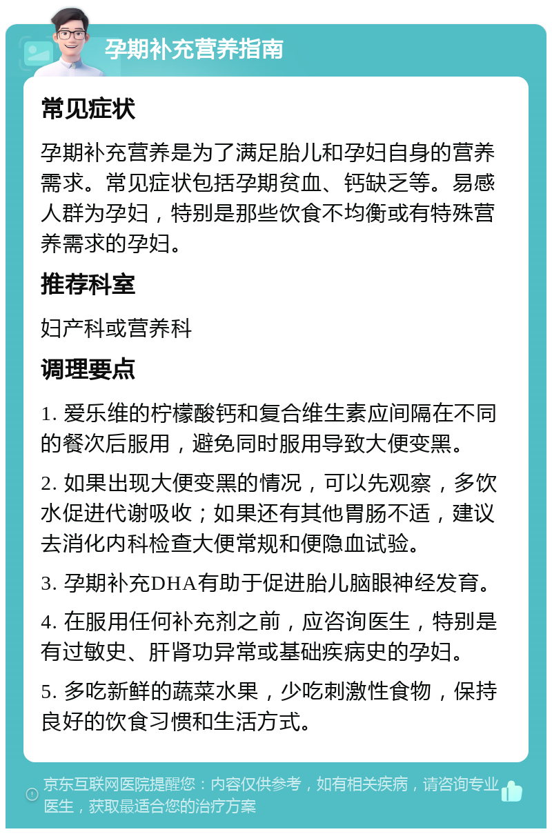 孕期补充营养指南 常见症状 孕期补充营养是为了满足胎儿和孕妇自身的营养需求。常见症状包括孕期贫血、钙缺乏等。易感人群为孕妇，特别是那些饮食不均衡或有特殊营养需求的孕妇。 推荐科室 妇产科或营养科 调理要点 1. 爱乐维的柠檬酸钙和复合维生素应间隔在不同的餐次后服用，避免同时服用导致大便变黑。 2. 如果出现大便变黑的情况，可以先观察，多饮水促进代谢吸收；如果还有其他胃肠不适，建议去消化内科检查大便常规和便隐血试验。 3. 孕期补充DHA有助于促进胎儿脑眼神经发育。 4. 在服用任何补充剂之前，应咨询医生，特别是有过敏史、肝肾功异常或基础疾病史的孕妇。 5. 多吃新鲜的蔬菜水果，少吃刺激性食物，保持良好的饮食习惯和生活方式。