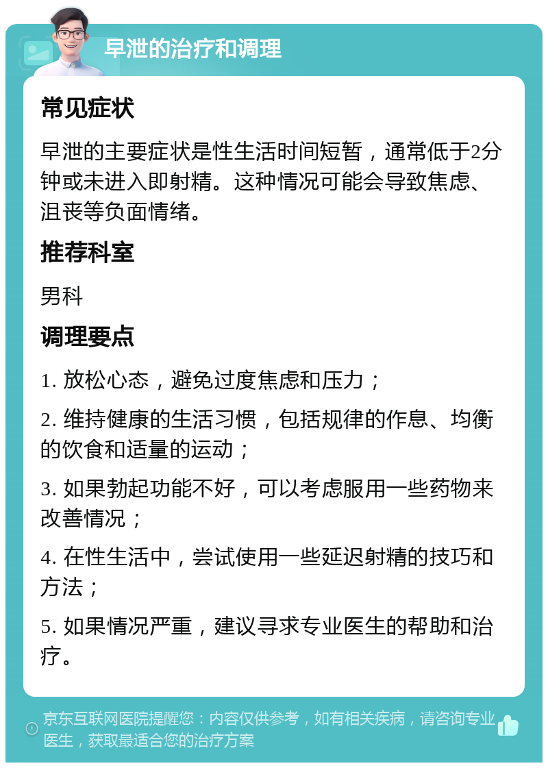 早泄的治疗和调理 常见症状 早泄的主要症状是性生活时间短暂，通常低于2分钟或未进入即射精。这种情况可能会导致焦虑、沮丧等负面情绪。 推荐科室 男科 调理要点 1. 放松心态，避免过度焦虑和压力； 2. 维持健康的生活习惯，包括规律的作息、均衡的饮食和适量的运动； 3. 如果勃起功能不好，可以考虑服用一些药物来改善情况； 4. 在性生活中，尝试使用一些延迟射精的技巧和方法； 5. 如果情况严重，建议寻求专业医生的帮助和治疗。