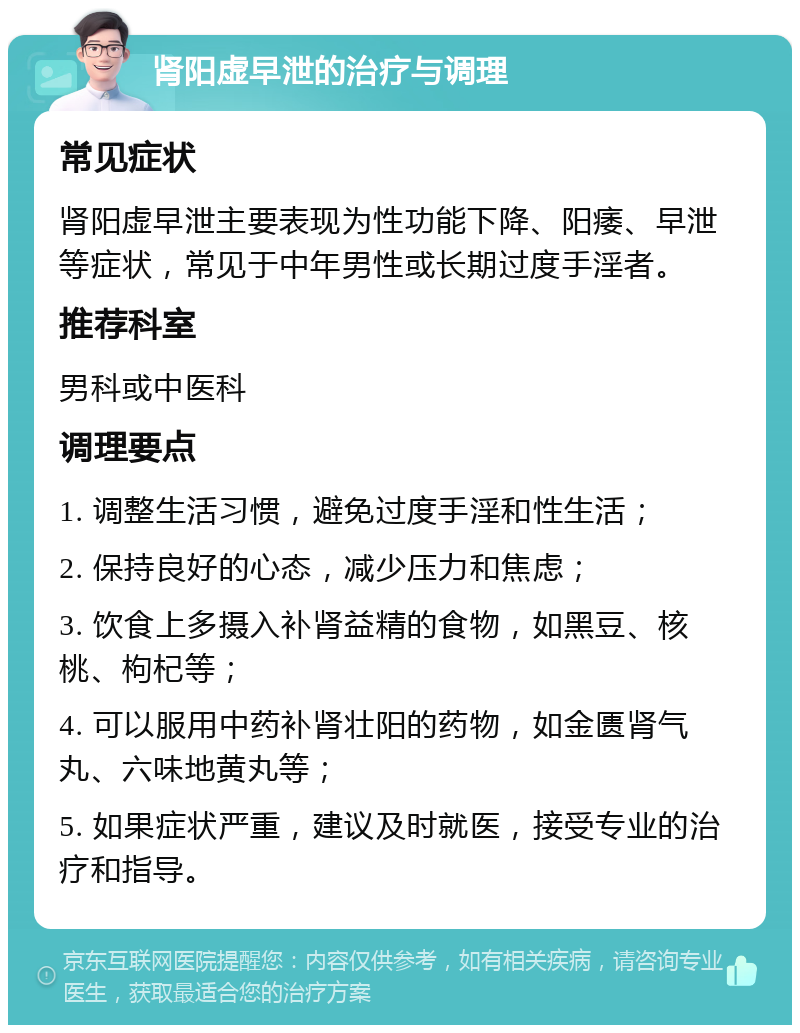 肾阳虚早泄的治疗与调理 常见症状 肾阳虚早泄主要表现为性功能下降、阳痿、早泄等症状，常见于中年男性或长期过度手淫者。 推荐科室 男科或中医科 调理要点 1. 调整生活习惯，避免过度手淫和性生活； 2. 保持良好的心态，减少压力和焦虑； 3. 饮食上多摄入补肾益精的食物，如黑豆、核桃、枸杞等； 4. 可以服用中药补肾壮阳的药物，如金匮肾气丸、六味地黄丸等； 5. 如果症状严重，建议及时就医，接受专业的治疗和指导。