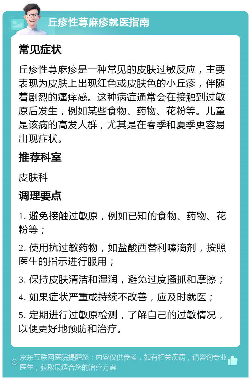 丘疹性荨麻疹就医指南 常见症状 丘疹性荨麻疹是一种常见的皮肤过敏反应，主要表现为皮肤上出现红色或皮肤色的小丘疹，伴随着剧烈的瘙痒感。这种病症通常会在接触到过敏原后发生，例如某些食物、药物、花粉等。儿童是该病的高发人群，尤其是在春季和夏季更容易出现症状。 推荐科室 皮肤科 调理要点 1. 避免接触过敏原，例如已知的食物、药物、花粉等； 2. 使用抗过敏药物，如盐酸西替利嗪滴剂，按照医生的指示进行服用； 3. 保持皮肤清洁和湿润，避免过度搔抓和摩擦； 4. 如果症状严重或持续不改善，应及时就医； 5. 定期进行过敏原检测，了解自己的过敏情况，以便更好地预防和治疗。