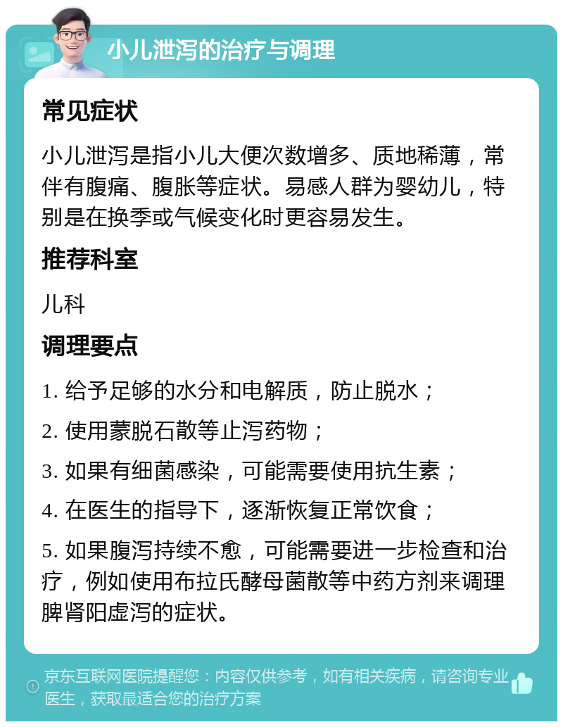 小儿泄泻的治疗与调理 常见症状 小儿泄泻是指小儿大便次数增多、质地稀薄，常伴有腹痛、腹胀等症状。易感人群为婴幼儿，特别是在换季或气候变化时更容易发生。 推荐科室 儿科 调理要点 1. 给予足够的水分和电解质，防止脱水； 2. 使用蒙脱石散等止泻药物； 3. 如果有细菌感染，可能需要使用抗生素； 4. 在医生的指导下，逐渐恢复正常饮食； 5. 如果腹泻持续不愈，可能需要进一步检查和治疗，例如使用布拉氏酵母菌散等中药方剂来调理脾肾阳虚泻的症状。