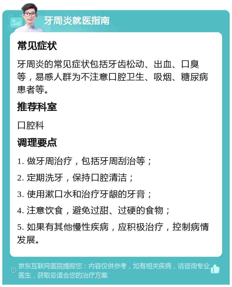 牙周炎就医指南 常见症状 牙周炎的常见症状包括牙齿松动、出血、口臭等，易感人群为不注意口腔卫生、吸烟、糖尿病患者等。 推荐科室 口腔科 调理要点 1. 做牙周治疗，包括牙周刮治等； 2. 定期洗牙，保持口腔清洁； 3. 使用漱口水和治疗牙龈的牙膏； 4. 注意饮食，避免过甜、过硬的食物； 5. 如果有其他慢性疾病，应积极治疗，控制病情发展。