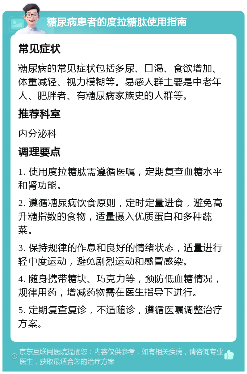 糖尿病患者的度拉糖肽使用指南 常见症状 糖尿病的常见症状包括多尿、口渴、食欲增加、体重减轻、视力模糊等。易感人群主要是中老年人、肥胖者、有糖尿病家族史的人群等。 推荐科室 内分泌科 调理要点 1. 使用度拉糖肽需遵循医嘱，定期复查血糖水平和肾功能。 2. 遵循糖尿病饮食原则，定时定量进食，避免高升糖指数的食物，适量摄入优质蛋白和多种蔬菜。 3. 保持规律的作息和良好的情绪状态，适量进行轻中度运动，避免剧烈运动和感冒感染。 4. 随身携带糖块、巧克力等，预防低血糖情况，规律用药，增减药物需在医生指导下进行。 5. 定期复查复诊，不适随诊，遵循医嘱调整治疗方案。