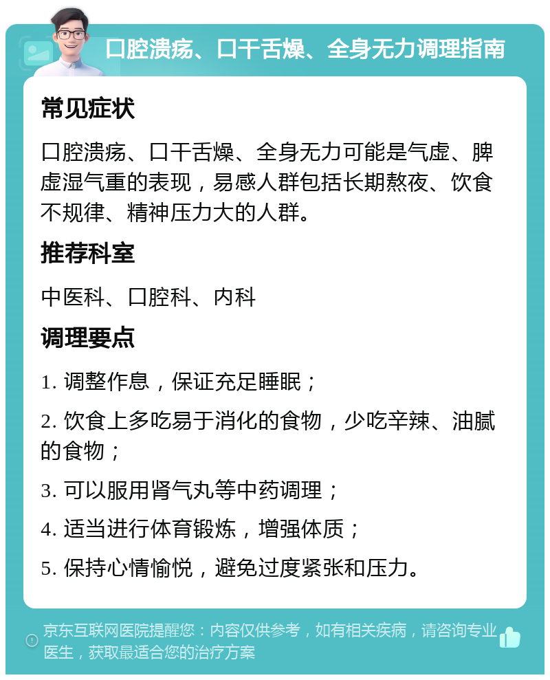 口腔溃疡、口干舌燥、全身无力调理指南 常见症状 口腔溃疡、口干舌燥、全身无力可能是气虚、脾虚湿气重的表现，易感人群包括长期熬夜、饮食不规律、精神压力大的人群。 推荐科室 中医科、口腔科、内科 调理要点 1. 调整作息，保证充足睡眠； 2. 饮食上多吃易于消化的食物，少吃辛辣、油腻的食物； 3. 可以服用肾气丸等中药调理； 4. 适当进行体育锻炼，增强体质； 5. 保持心情愉悦，避免过度紧张和压力。