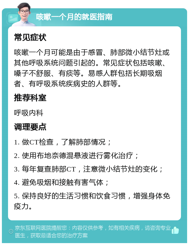 咳嗽一个月的就医指南 常见症状 咳嗽一个月可能是由于感冒、肺部微小结节灶或其他呼吸系统问题引起的。常见症状包括咳嗽、嗓子不舒服、有痰等。易感人群包括长期吸烟者、有呼吸系统疾病史的人群等。 推荐科室 呼吸内科 调理要点 1. 做CT检查，了解肺部情况； 2. 使用布地奈德混悬液进行雾化治疗； 3. 每年复查肺部CT，注意微小结节灶的变化； 4. 避免吸烟和接触有害气体； 5. 保持良好的生活习惯和饮食习惯，增强身体免疫力。