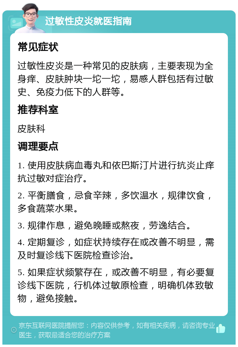 过敏性皮炎就医指南 常见症状 过敏性皮炎是一种常见的皮肤病，主要表现为全身痒、皮肤肿块一坨一坨，易感人群包括有过敏史、免疫力低下的人群等。 推荐科室 皮肤科 调理要点 1. 使用皮肤病血毒丸和依巴斯汀片进行抗炎止痒抗过敏对症治疗。 2. 平衡膳食，忌食辛辣，多饮温水，规律饮食，多食蔬菜水果。 3. 规律作息，避免晚睡或熬夜，劳逸结合。 4. 定期复诊，如症状持续存在或改善不明显，需及时复诊线下医院检查诊治。 5. 如果症状频繁存在，或改善不明显，有必要复诊线下医院，行机体过敏原检查，明确机体致敏物，避免接触。