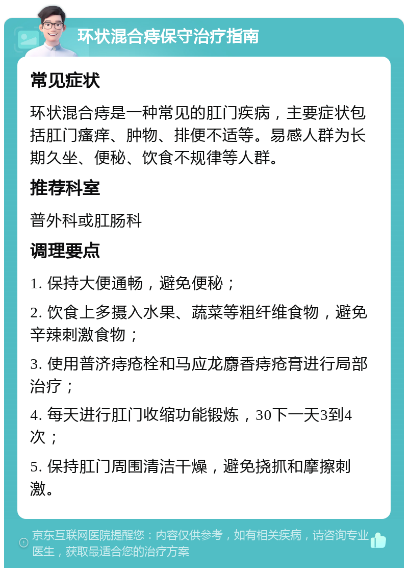 环状混合痔保守治疗指南 常见症状 环状混合痔是一种常见的肛门疾病，主要症状包括肛门瘙痒、肿物、排便不适等。易感人群为长期久坐、便秘、饮食不规律等人群。 推荐科室 普外科或肛肠科 调理要点 1. 保持大便通畅，避免便秘； 2. 饮食上多摄入水果、蔬菜等粗纤维食物，避免辛辣刺激食物； 3. 使用普济痔疮栓和马应龙麝香痔疮膏进行局部治疗； 4. 每天进行肛门收缩功能锻炼，30下一天3到4次； 5. 保持肛门周围清洁干燥，避免挠抓和摩擦刺激。