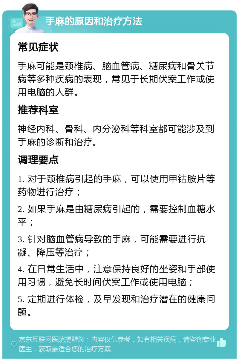 手麻的原因和治疗方法 常见症状 手麻可能是颈椎病、脑血管病、糖尿病和骨关节病等多种疾病的表现，常见于长期伏案工作或使用电脑的人群。 推荐科室 神经内科、骨科、内分泌科等科室都可能涉及到手麻的诊断和治疗。 调理要点 1. 对于颈椎病引起的手麻，可以使用甲钴胺片等药物进行治疗； 2. 如果手麻是由糖尿病引起的，需要控制血糖水平； 3. 针对脑血管病导致的手麻，可能需要进行抗凝、降压等治疗； 4. 在日常生活中，注意保持良好的坐姿和手部使用习惯，避免长时间伏案工作或使用电脑； 5. 定期进行体检，及早发现和治疗潜在的健康问题。