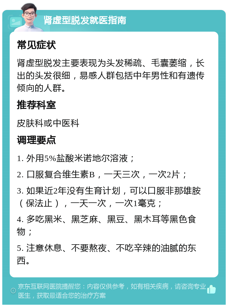 肾虚型脱发就医指南 常见症状 肾虚型脱发主要表现为头发稀疏、毛囊萎缩，长出的头发很细，易感人群包括中年男性和有遗传倾向的人群。 推荐科室 皮肤科或中医科 调理要点 1. 外用5%盐酸米诺地尔溶液； 2. 口服复合维生素B，一天三次，一次2片； 3. 如果近2年没有生育计划，可以口服非那雄胺（保法止），一天一次，一次1毫克； 4. 多吃黑米、黑芝麻、黑豆、黑木耳等黑色食物； 5. 注意休息、不要熬夜、不吃辛辣的油腻的东西。