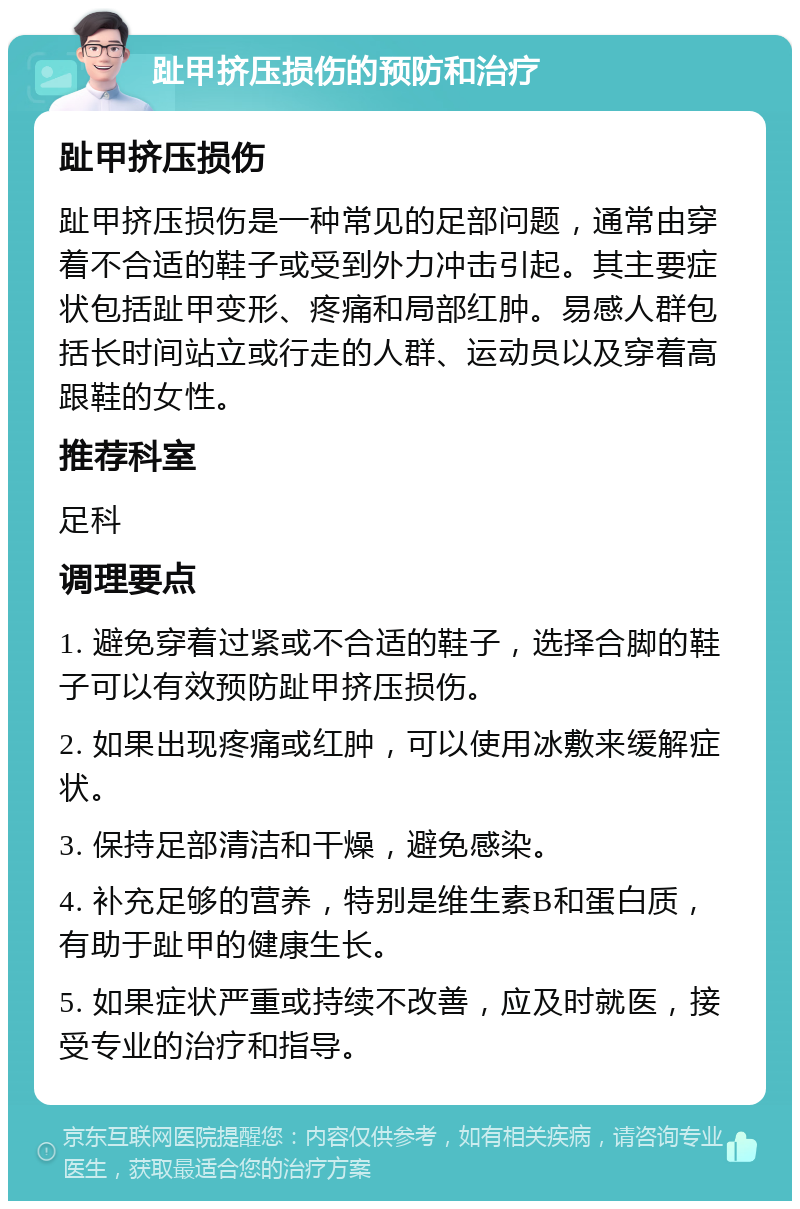 趾甲挤压损伤的预防和治疗 趾甲挤压损伤 趾甲挤压损伤是一种常见的足部问题，通常由穿着不合适的鞋子或受到外力冲击引起。其主要症状包括趾甲变形、疼痛和局部红肿。易感人群包括长时间站立或行走的人群、运动员以及穿着高跟鞋的女性。 推荐科室 足科 调理要点 1. 避免穿着过紧或不合适的鞋子，选择合脚的鞋子可以有效预防趾甲挤压损伤。 2. 如果出现疼痛或红肿，可以使用冰敷来缓解症状。 3. 保持足部清洁和干燥，避免感染。 4. 补充足够的营养，特别是维生素B和蛋白质，有助于趾甲的健康生长。 5. 如果症状严重或持续不改善，应及时就医，接受专业的治疗和指导。