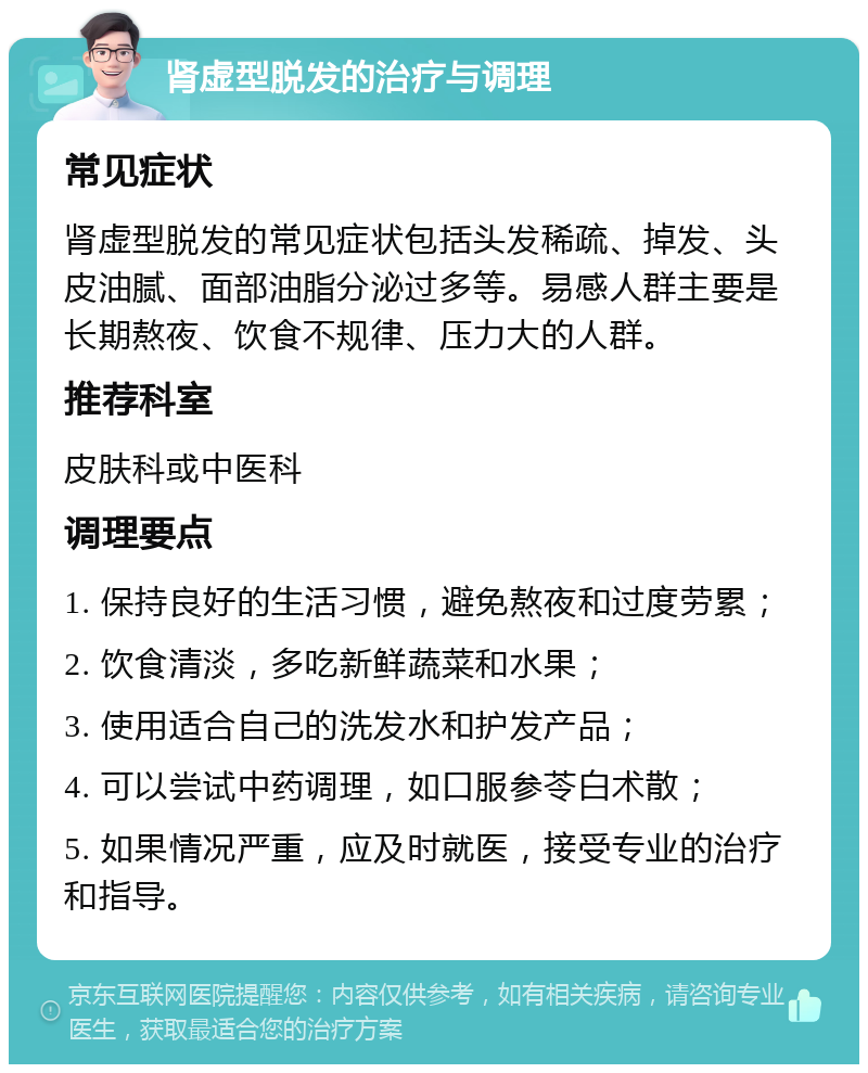 肾虚型脱发的治疗与调理 常见症状 肾虚型脱发的常见症状包括头发稀疏、掉发、头皮油腻、面部油脂分泌过多等。易感人群主要是长期熬夜、饮食不规律、压力大的人群。 推荐科室 皮肤科或中医科 调理要点 1. 保持良好的生活习惯，避免熬夜和过度劳累； 2. 饮食清淡，多吃新鲜蔬菜和水果； 3. 使用适合自己的洗发水和护发产品； 4. 可以尝试中药调理，如口服参苓白术散； 5. 如果情况严重，应及时就医，接受专业的治疗和指导。