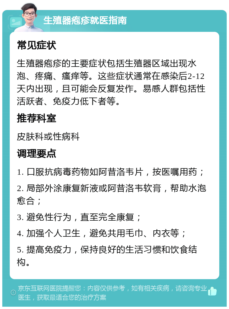 生殖器疱疹就医指南 常见症状 生殖器疱疹的主要症状包括生殖器区域出现水泡、疼痛、瘙痒等。这些症状通常在感染后2-12天内出现，且可能会反复发作。易感人群包括性活跃者、免疫力低下者等。 推荐科室 皮肤科或性病科 调理要点 1. 口服抗病毒药物如阿昔洛韦片，按医嘱用药； 2. 局部外涂康复新液或阿昔洛韦软膏，帮助水泡愈合； 3. 避免性行为，直至完全康复； 4. 加强个人卫生，避免共用毛巾、内衣等； 5. 提高免疫力，保持良好的生活习惯和饮食结构。