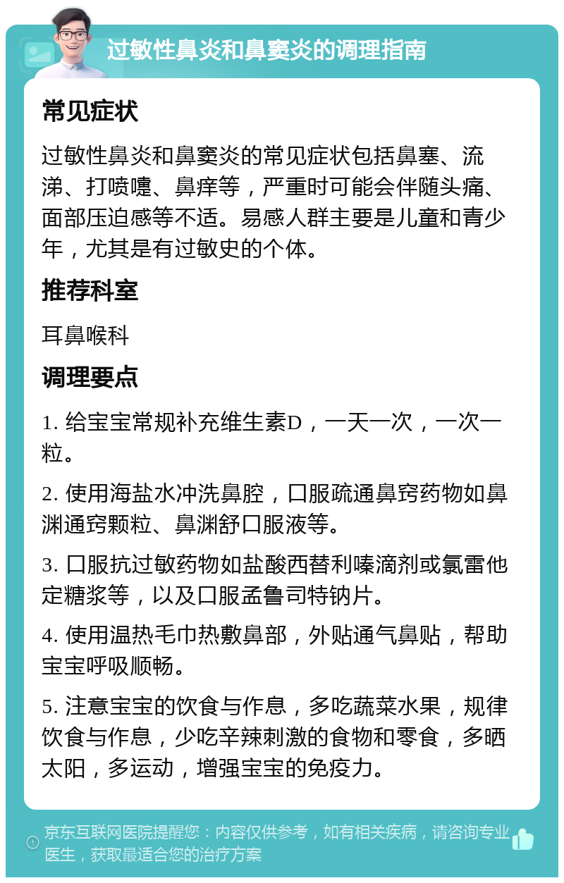 过敏性鼻炎和鼻窦炎的调理指南 常见症状 过敏性鼻炎和鼻窦炎的常见症状包括鼻塞、流涕、打喷嚏、鼻痒等，严重时可能会伴随头痛、面部压迫感等不适。易感人群主要是儿童和青少年，尤其是有过敏史的个体。 推荐科室 耳鼻喉科 调理要点 1. 给宝宝常规补充维生素D，一天一次，一次一粒。 2. 使用海盐水冲洗鼻腔，口服疏通鼻窍药物如鼻渊通窍颗粒、鼻渊舒口服液等。 3. 口服抗过敏药物如盐酸西替利嗪滴剂或氯雷他定糖浆等，以及口服孟鲁司特钠片。 4. 使用温热毛巾热敷鼻部，外贴通气鼻贴，帮助宝宝呼吸顺畅。 5. 注意宝宝的饮食与作息，多吃蔬菜水果，规律饮食与作息，少吃辛辣刺激的食物和零食，多晒太阳，多运动，增强宝宝的免疫力。