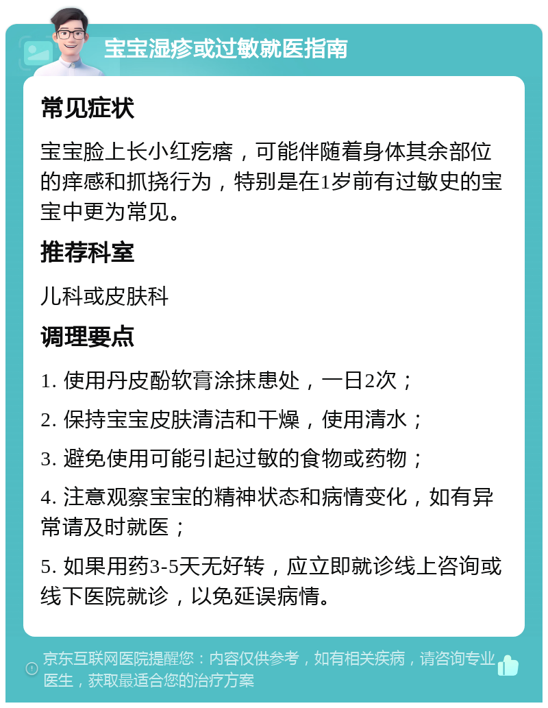 宝宝湿疹或过敏就医指南 常见症状 宝宝脸上长小红疙瘩，可能伴随着身体其余部位的痒感和抓挠行为，特别是在1岁前有过敏史的宝宝中更为常见。 推荐科室 儿科或皮肤科 调理要点 1. 使用丹皮酚软膏涂抹患处，一日2次； 2. 保持宝宝皮肤清洁和干燥，使用清水； 3. 避免使用可能引起过敏的食物或药物； 4. 注意观察宝宝的精神状态和病情变化，如有异常请及时就医； 5. 如果用药3-5天无好转，应立即就诊线上咨询或线下医院就诊，以免延误病情。