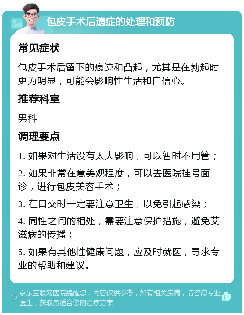 包皮手术后遗症的处理和预防 常见症状 包皮手术后留下的痕迹和凸起，尤其是在勃起时更为明显，可能会影响性生活和自信心。 推荐科室 男科 调理要点 1. 如果对生活没有太大影响，可以暂时不用管； 2. 如果非常在意美观程度，可以去医院挂号面诊，进行包皮美容手术； 3. 在口交时一定要注意卫生，以免引起感染； 4. 同性之间的相处，需要注意保护措施，避免艾滋病的传播； 5. 如果有其他性健康问题，应及时就医，寻求专业的帮助和建议。