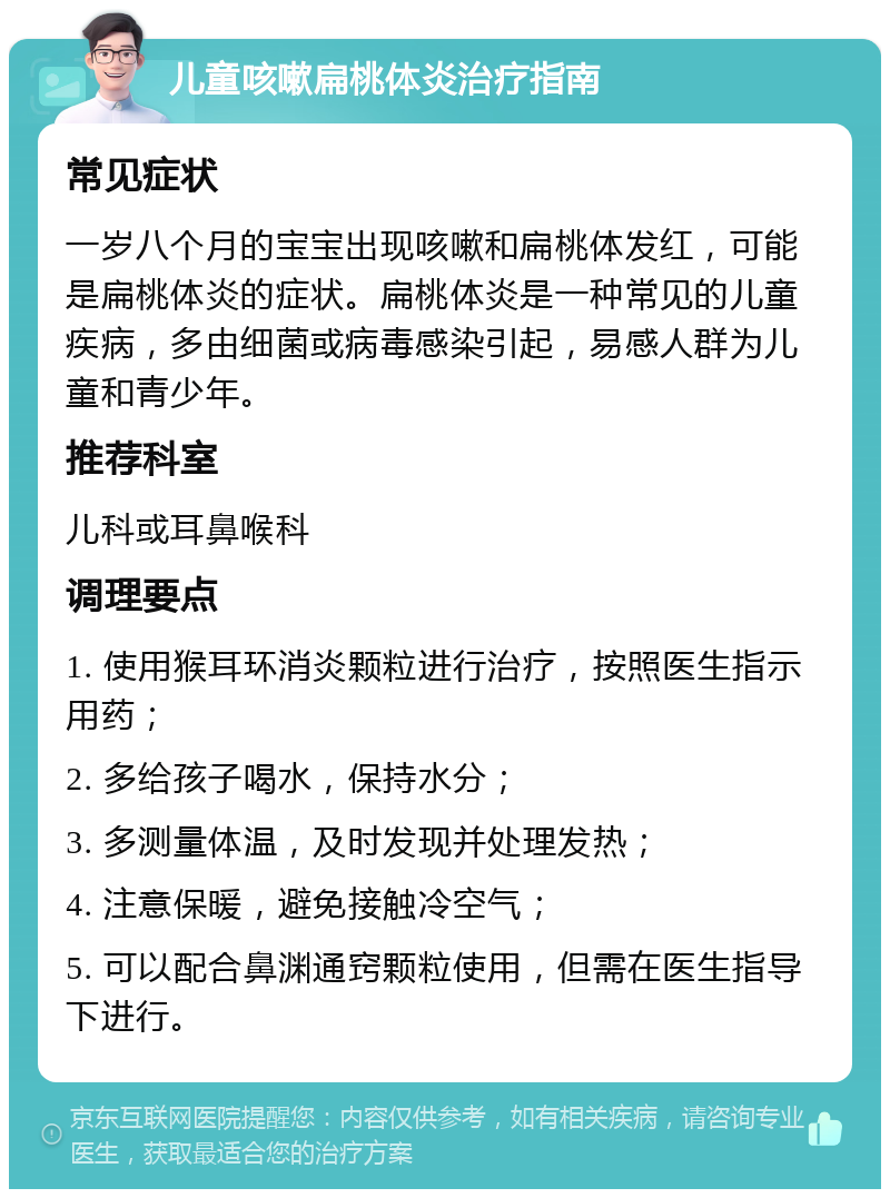 儿童咳嗽扁桃体炎治疗指南 常见症状 一岁八个月的宝宝出现咳嗽和扁桃体发红，可能是扁桃体炎的症状。扁桃体炎是一种常见的儿童疾病，多由细菌或病毒感染引起，易感人群为儿童和青少年。 推荐科室 儿科或耳鼻喉科 调理要点 1. 使用猴耳环消炎颗粒进行治疗，按照医生指示用药； 2. 多给孩子喝水，保持水分； 3. 多测量体温，及时发现并处理发热； 4. 注意保暖，避免接触冷空气； 5. 可以配合鼻渊通窍颗粒使用，但需在医生指导下进行。