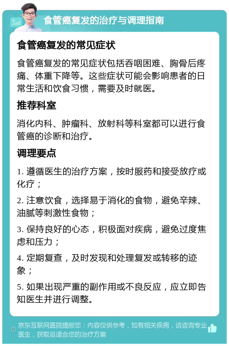 食管癌复发的治疗与调理指南 食管癌复发的常见症状 食管癌复发的常见症状包括吞咽困难、胸骨后疼痛、体重下降等。这些症状可能会影响患者的日常生活和饮食习惯，需要及时就医。 推荐科室 消化内科、肿瘤科、放射科等科室都可以进行食管癌的诊断和治疗。 调理要点 1. 遵循医生的治疗方案，按时服药和接受放疗或化疗； 2. 注意饮食，选择易于消化的食物，避免辛辣、油腻等刺激性食物； 3. 保持良好的心态，积极面对疾病，避免过度焦虑和压力； 4. 定期复查，及时发现和处理复发或转移的迹象； 5. 如果出现严重的副作用或不良反应，应立即告知医生并进行调整。