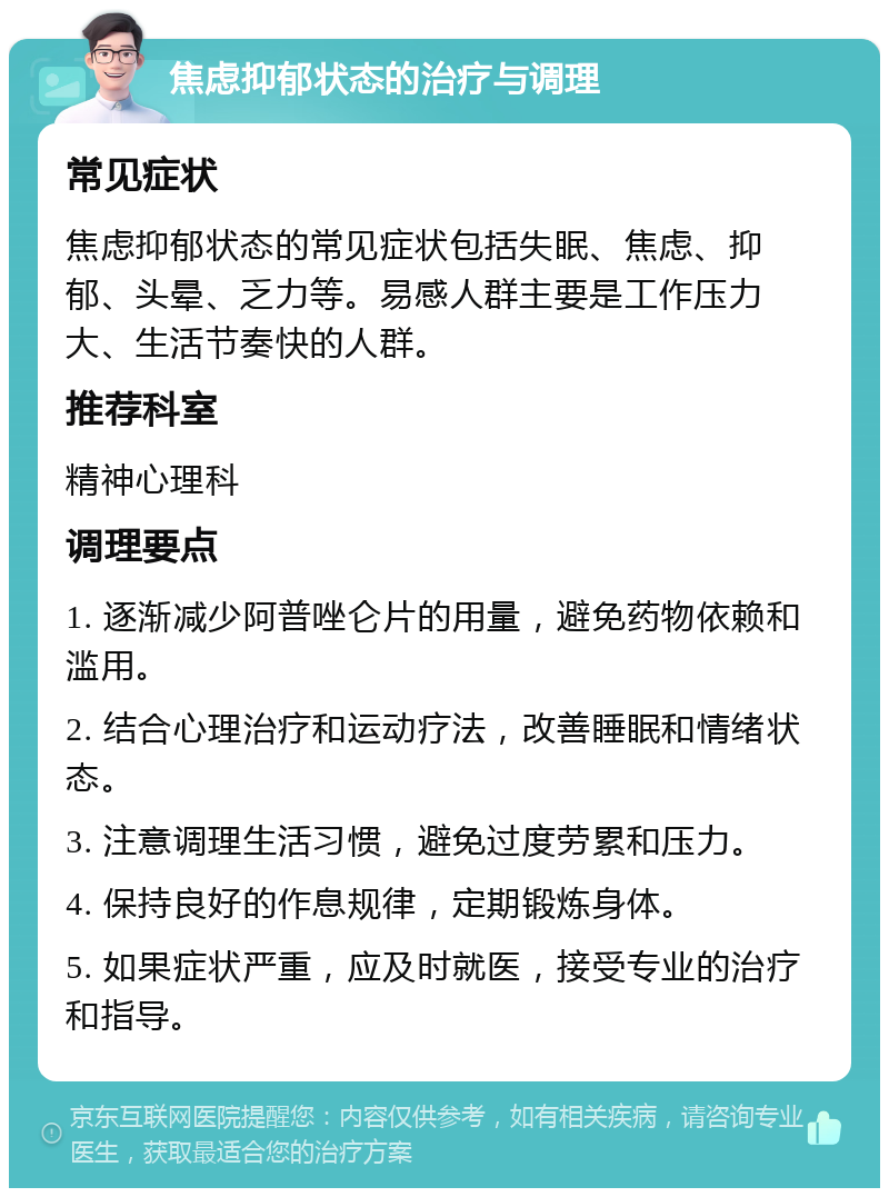 焦虑抑郁状态的治疗与调理 常见症状 焦虑抑郁状态的常见症状包括失眠、焦虑、抑郁、头晕、乏力等。易感人群主要是工作压力大、生活节奏快的人群。 推荐科室 精神心理科 调理要点 1. 逐渐减少阿普唑仑片的用量，避免药物依赖和滥用。 2. 结合心理治疗和运动疗法，改善睡眠和情绪状态。 3. 注意调理生活习惯，避免过度劳累和压力。 4. 保持良好的作息规律，定期锻炼身体。 5. 如果症状严重，应及时就医，接受专业的治疗和指导。