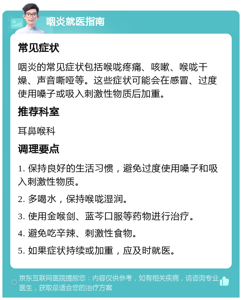 咽炎就医指南 常见症状 咽炎的常见症状包括喉咙疼痛、咳嗽、喉咙干燥、声音嘶哑等。这些症状可能会在感冒、过度使用嗓子或吸入刺激性物质后加重。 推荐科室 耳鼻喉科 调理要点 1. 保持良好的生活习惯，避免过度使用嗓子和吸入刺激性物质。 2. 多喝水，保持喉咙湿润。 3. 使用金喉剑、蓝芩口服等药物进行治疗。 4. 避免吃辛辣、刺激性食物。 5. 如果症状持续或加重，应及时就医。