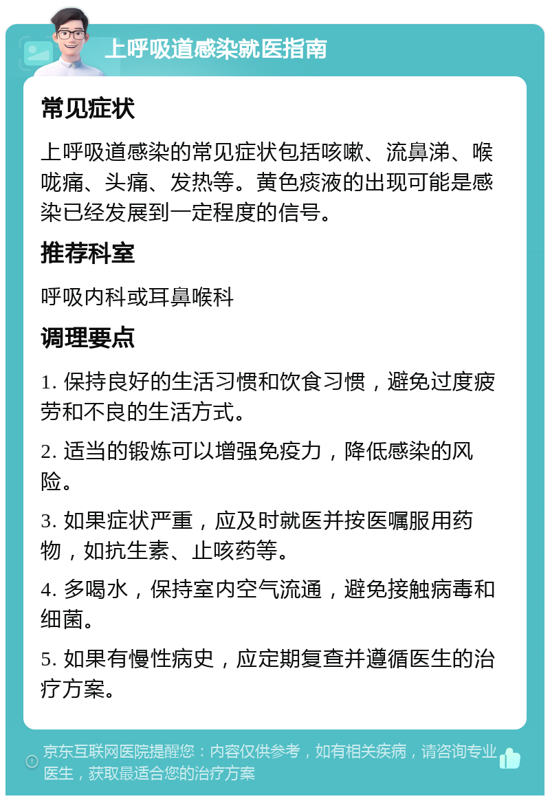 上呼吸道感染就医指南 常见症状 上呼吸道感染的常见症状包括咳嗽、流鼻涕、喉咙痛、头痛、发热等。黄色痰液的出现可能是感染已经发展到一定程度的信号。 推荐科室 呼吸内科或耳鼻喉科 调理要点 1. 保持良好的生活习惯和饮食习惯，避免过度疲劳和不良的生活方式。 2. 适当的锻炼可以增强免疫力，降低感染的风险。 3. 如果症状严重，应及时就医并按医嘱服用药物，如抗生素、止咳药等。 4. 多喝水，保持室内空气流通，避免接触病毒和细菌。 5. 如果有慢性病史，应定期复查并遵循医生的治疗方案。