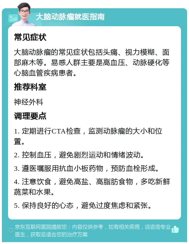 大脑动脉瘤就医指南 常见症状 大脑动脉瘤的常见症状包括头痛、视力模糊、面部麻木等。易感人群主要是高血压、动脉硬化等心脑血管疾病患者。 推荐科室 神经外科 调理要点 1. 定期进行CTA检查，监测动脉瘤的大小和位置。 2. 控制血压，避免剧烈运动和情绪波动。 3. 遵医嘱服用抗血小板药物，预防血栓形成。 4. 注意饮食，避免高盐、高脂肪食物，多吃新鲜蔬菜和水果。 5. 保持良好的心态，避免过度焦虑和紧张。