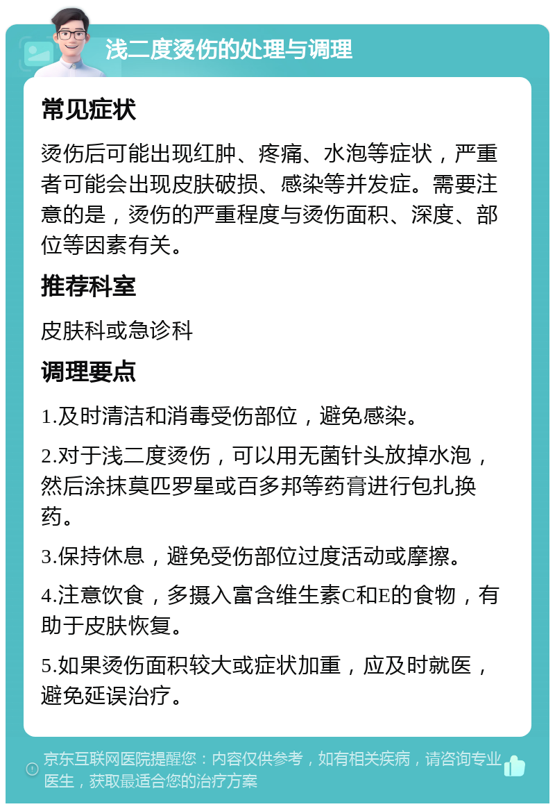 浅二度烫伤的处理与调理 常见症状 烫伤后可能出现红肿、疼痛、水泡等症状，严重者可能会出现皮肤破损、感染等并发症。需要注意的是，烫伤的严重程度与烫伤面积、深度、部位等因素有关。 推荐科室 皮肤科或急诊科 调理要点 1.及时清洁和消毒受伤部位，避免感染。 2.对于浅二度烫伤，可以用无菌针头放掉水泡，然后涂抹莫匹罗星或百多邦等药膏进行包扎换药。 3.保持休息，避免受伤部位过度活动或摩擦。 4.注意饮食，多摄入富含维生素C和E的食物，有助于皮肤恢复。 5.如果烫伤面积较大或症状加重，应及时就医，避免延误治疗。