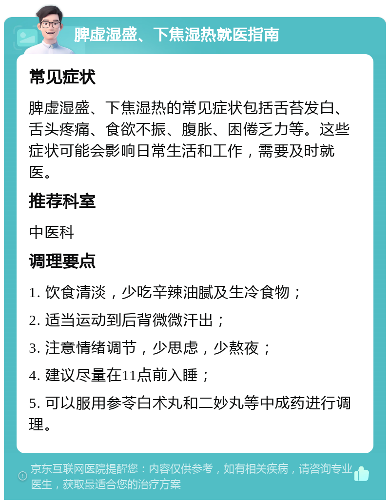 脾虚湿盛、下焦湿热就医指南 常见症状 脾虚湿盛、下焦湿热的常见症状包括舌苔发白、舌头疼痛、食欲不振、腹胀、困倦乏力等。这些症状可能会影响日常生活和工作，需要及时就医。 推荐科室 中医科 调理要点 1. 饮食清淡，少吃辛辣油腻及生冷食物； 2. 适当运动到后背微微汗出； 3. 注意情绪调节，少思虑，少熬夜； 4. 建议尽量在11点前入睡； 5. 可以服用参苓白术丸和二妙丸等中成药进行调理。