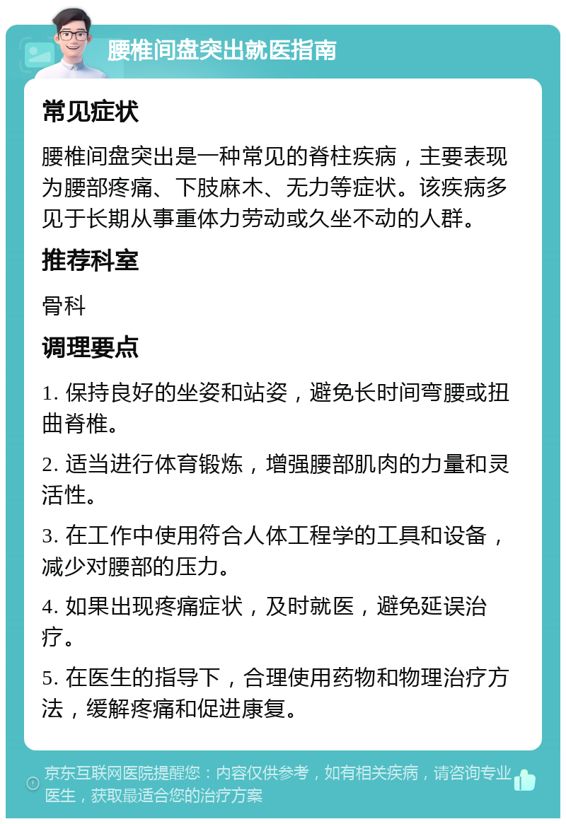 腰椎间盘突出就医指南 常见症状 腰椎间盘突出是一种常见的脊柱疾病，主要表现为腰部疼痛、下肢麻木、无力等症状。该疾病多见于长期从事重体力劳动或久坐不动的人群。 推荐科室 骨科 调理要点 1. 保持良好的坐姿和站姿，避免长时间弯腰或扭曲脊椎。 2. 适当进行体育锻炼，增强腰部肌肉的力量和灵活性。 3. 在工作中使用符合人体工程学的工具和设备，减少对腰部的压力。 4. 如果出现疼痛症状，及时就医，避免延误治疗。 5. 在医生的指导下，合理使用药物和物理治疗方法，缓解疼痛和促进康复。