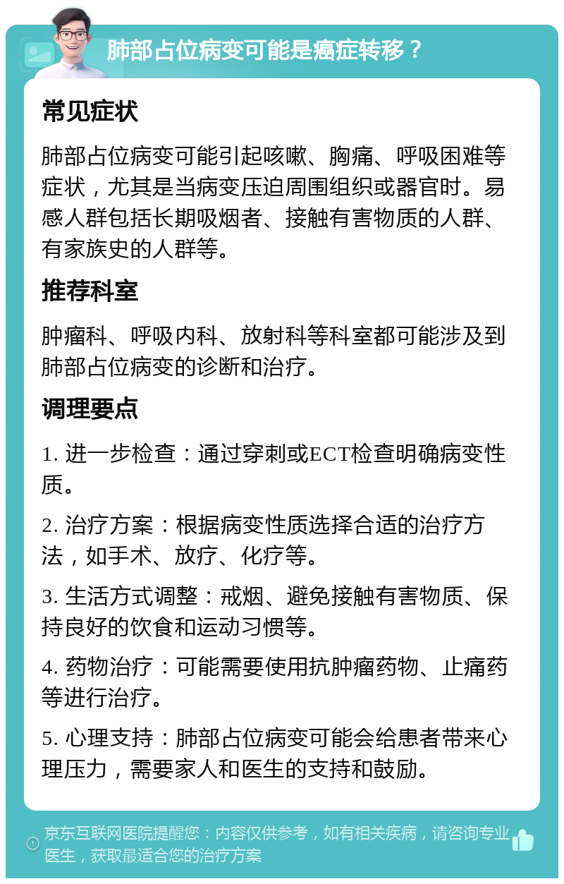 肺部占位病变可能是癌症转移？ 常见症状 肺部占位病变可能引起咳嗽、胸痛、呼吸困难等症状，尤其是当病变压迫周围组织或器官时。易感人群包括长期吸烟者、接触有害物质的人群、有家族史的人群等。 推荐科室 肿瘤科、呼吸内科、放射科等科室都可能涉及到肺部占位病变的诊断和治疗。 调理要点 1. 进一步检查：通过穿刺或ECT检查明确病变性质。 2. 治疗方案：根据病变性质选择合适的治疗方法，如手术、放疗、化疗等。 3. 生活方式调整：戒烟、避免接触有害物质、保持良好的饮食和运动习惯等。 4. 药物治疗：可能需要使用抗肿瘤药物、止痛药等进行治疗。 5. 心理支持：肺部占位病变可能会给患者带来心理压力，需要家人和医生的支持和鼓励。