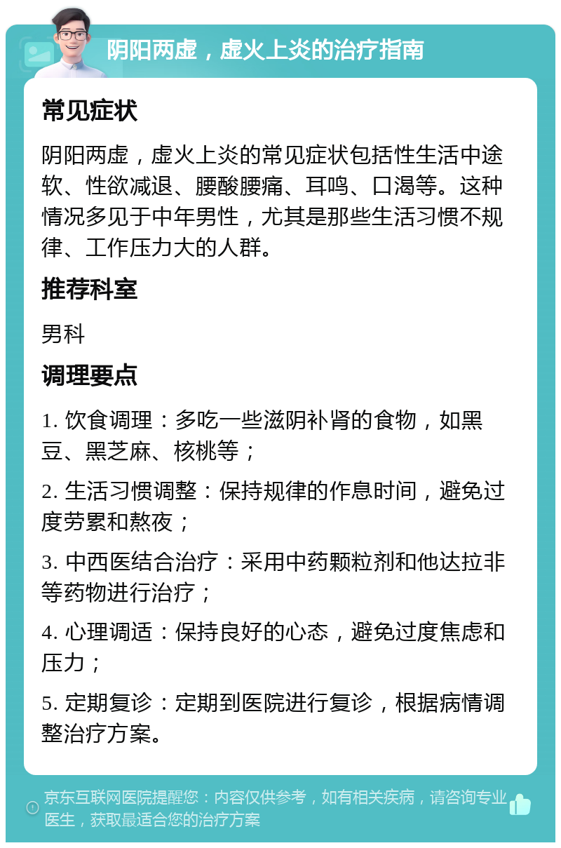 阴阳两虚，虚火上炎的治疗指南 常见症状 阴阳两虚，虚火上炎的常见症状包括性生活中途软、性欲减退、腰酸腰痛、耳鸣、口渴等。这种情况多见于中年男性，尤其是那些生活习惯不规律、工作压力大的人群。 推荐科室 男科 调理要点 1. 饮食调理：多吃一些滋阴补肾的食物，如黑豆、黑芝麻、核桃等； 2. 生活习惯调整：保持规律的作息时间，避免过度劳累和熬夜； 3. 中西医结合治疗：采用中药颗粒剂和他达拉非等药物进行治疗； 4. 心理调适：保持良好的心态，避免过度焦虑和压力； 5. 定期复诊：定期到医院进行复诊，根据病情调整治疗方案。