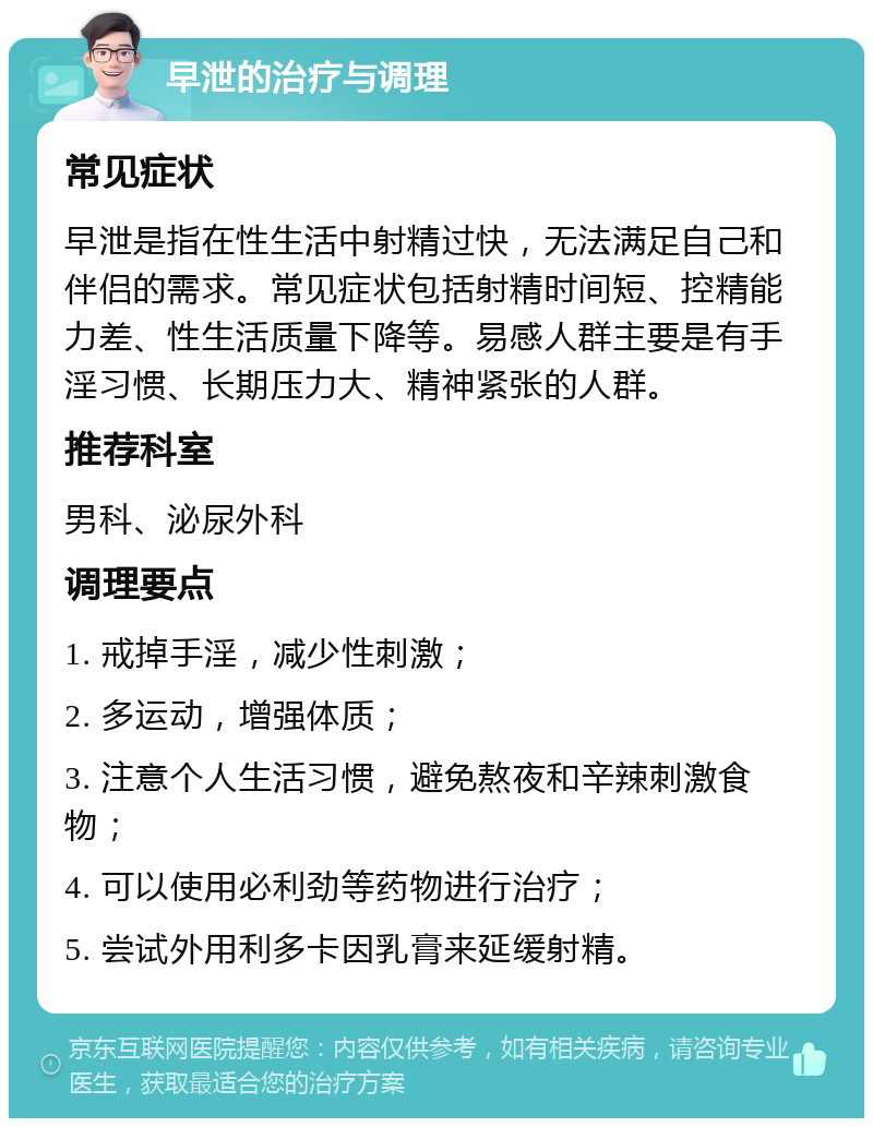 早泄的治疗与调理 常见症状 早泄是指在性生活中射精过快，无法满足自己和伴侣的需求。常见症状包括射精时间短、控精能力差、性生活质量下降等。易感人群主要是有手淫习惯、长期压力大、精神紧张的人群。 推荐科室 男科、泌尿外科 调理要点 1. 戒掉手淫，减少性刺激； 2. 多运动，增强体质； 3. 注意个人生活习惯，避免熬夜和辛辣刺激食物； 4. 可以使用必利劲等药物进行治疗； 5. 尝试外用利多卡因乳膏来延缓射精。